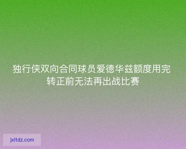 独行侠双向合同球员爱德华兹额度用完 转正前无法再出战比赛