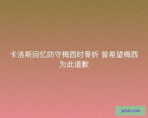 卡洛斯回忆防守梅西时骨折 曾希望梅西为此道歉