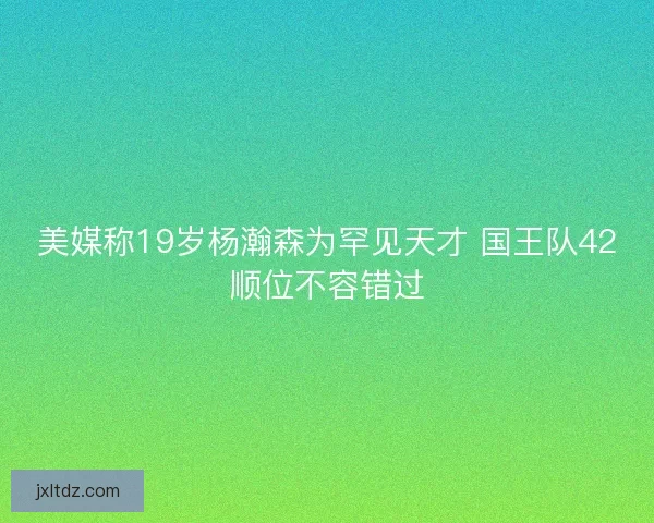 美媒称19岁杨瀚森为罕见天才 国王队42顺位不容错过