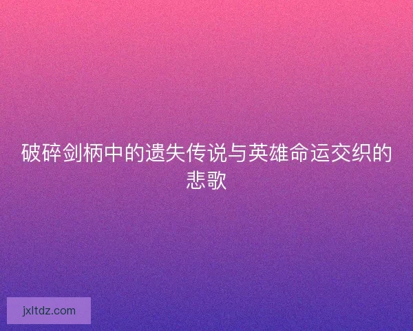 破碎剑柄中的遗失传说与英雄命运交织的悲歌