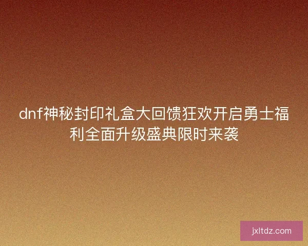 dnf神秘封印礼盒大回馈狂欢开启勇士福利全面升级盛典限时来袭
