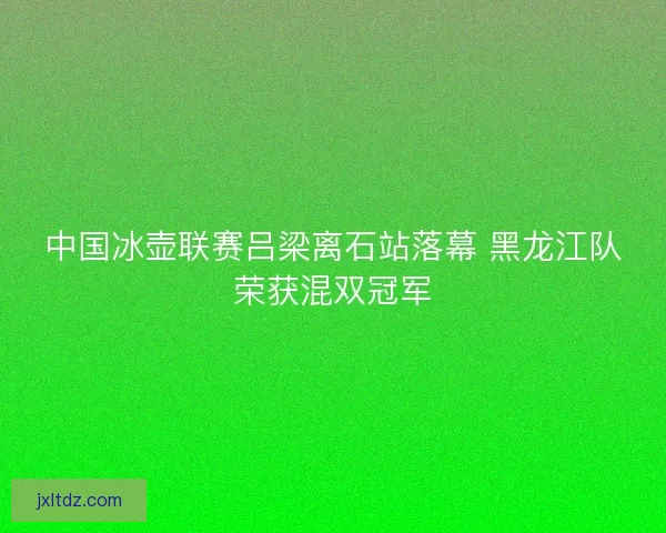 中国冰壶联赛吕梁离石站落幕 黑龙江队荣获混双冠军