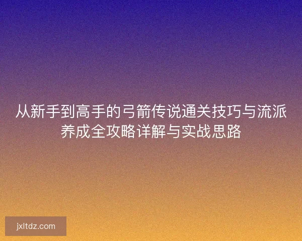 从新手到高手的弓箭传说通关技巧与流派养成全攻略详解与实战思路