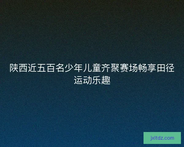 陕西近五百名少年儿童齐聚赛场畅享田径运动乐趣
