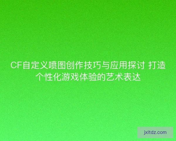 CF自定义喷图创作技巧与应用探讨 打造个性化游戏体验的艺术表达