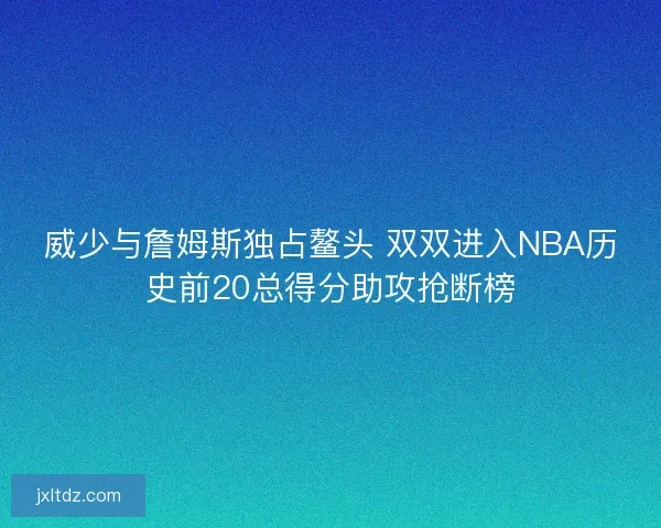 威少与詹姆斯独占鳌头 双双进入NBA历史前20总得分助攻抢断榜