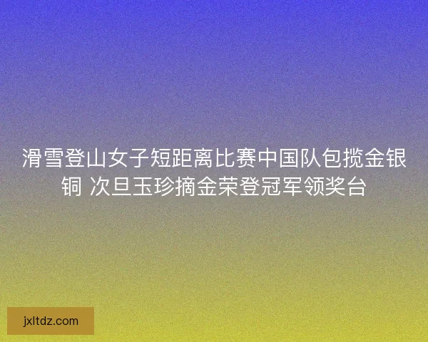 滑雪登山女子短距离比赛中国队包揽金银铜 次旦玉珍摘金荣登冠军领奖台