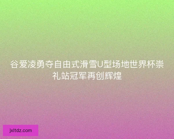 谷爱凌勇夺自由式滑雪U型场地世界杯崇礼站冠军再创辉煌