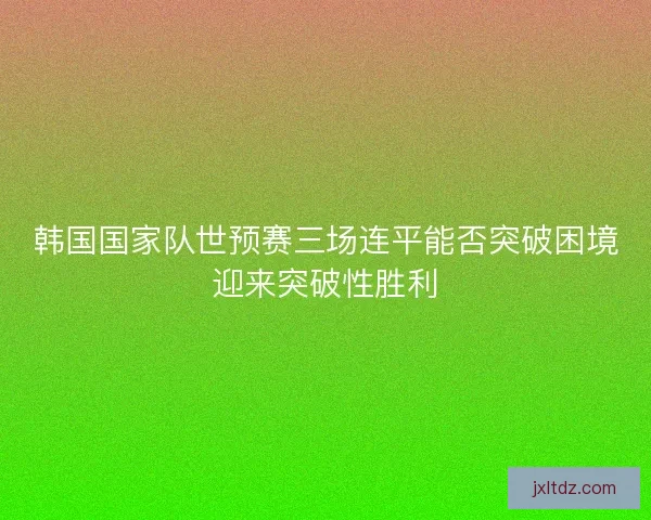 韩国国家队世预赛三场连平能否突破困境迎来突破性胜利