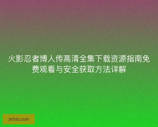 火影忍者博人传高清全集下载资源指南免费观看与安全获取方法详解