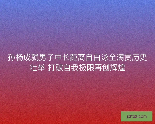 孙杨成就男子中长距离自由泳全满贯历史壮举 打破自我极限再创辉煌