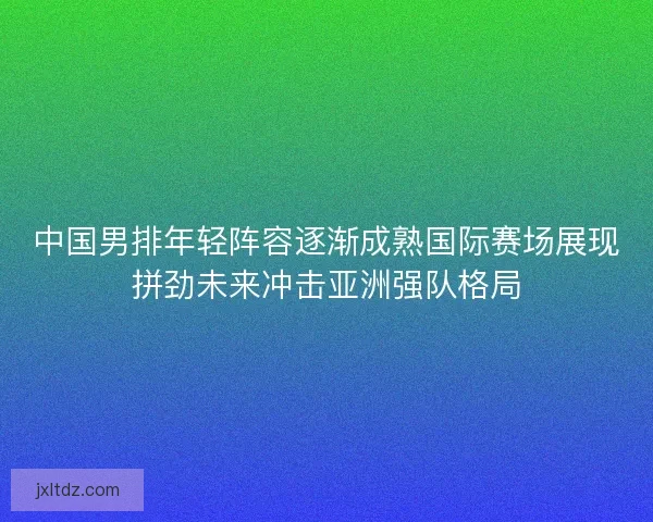 中国男排年轻阵容逐渐成熟国际赛场展现拼劲未来冲击亚洲强队格局