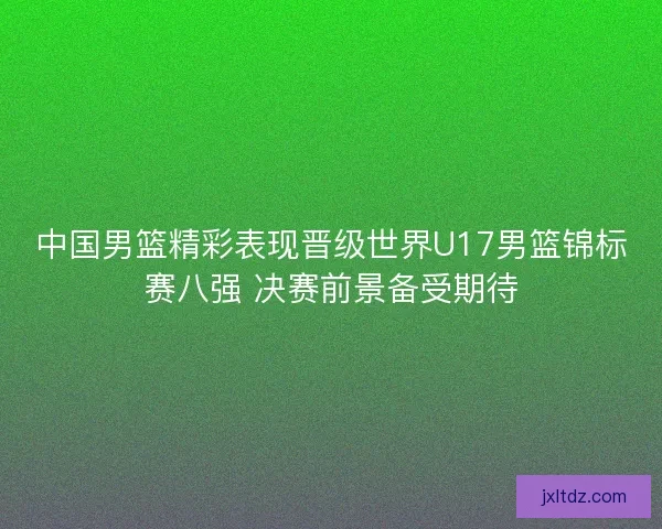 中国男篮精彩表现晋级世界U17男篮锦标赛八强 决赛前景备受期待
