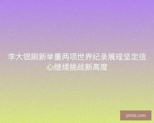 李大银刷新举重两项世界纪录展现坚定信心继续挑战新高度